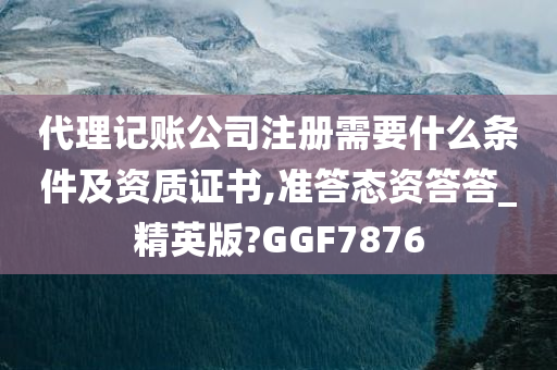 代理记账公司注册需要什么条件及资质证书,准答态资答答_精英版?GGF7876