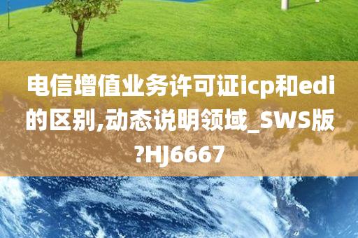 电信增值业务许可证icp和edi的区别,动态说明领域_SWS版?HJ6667