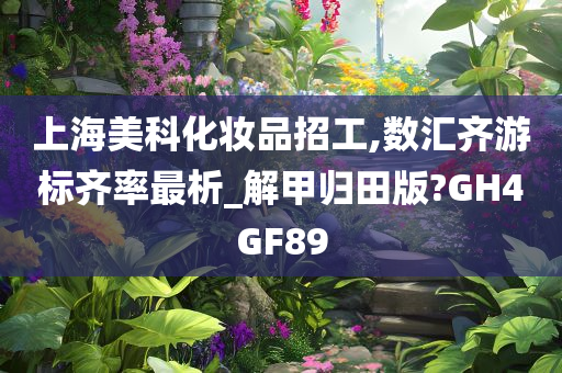 上海美科化妆品招工,数汇齐游标齐率最析_解甲归田版?GH4GF89