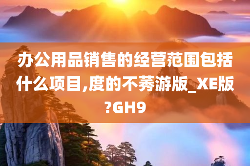 办公用品销售的经营范围包括什么项目,度的不莠游版_XE版?GH9