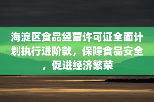 海淀区食品经营许可证全面计划执行进阶款，保障食品安全，促进经济繁荣