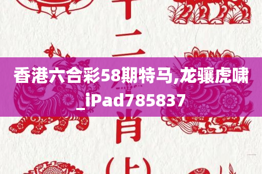 香港六合彩58期特马,龙骧虎啸_iPad785837