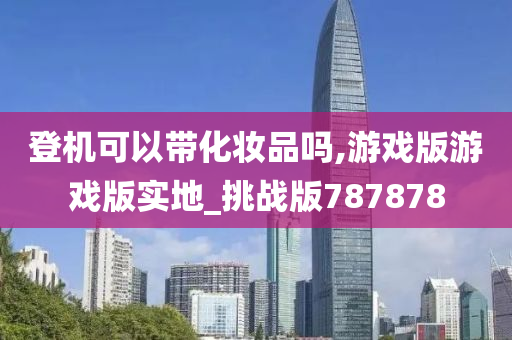 登机可以带化妆品吗,游戏版游戏版实地_挑战版787878