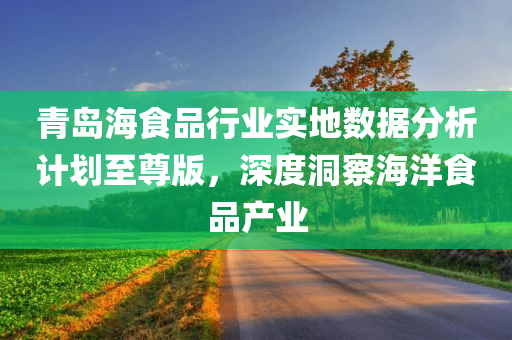 青岛海食品行业实地数据分析计划至尊版，深度洞察海洋食品产业