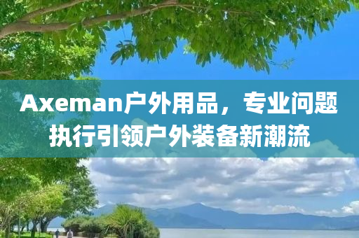 Axeman户外用品，专业问题执行引领户外装备新潮流