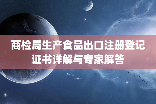 商检局生产食品出口注册登记证书详解与专家解答