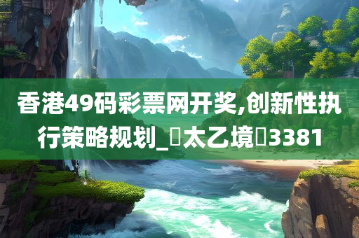 香港49码彩票网开奖,创新性执行策略规划_‌太乙境‌3381