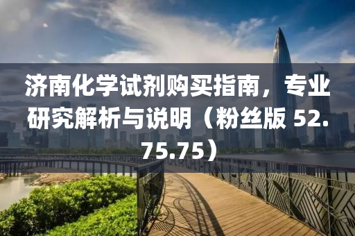 济南化学试剂购买指南，专业研究解析与说明（粉丝版 52.75.75）