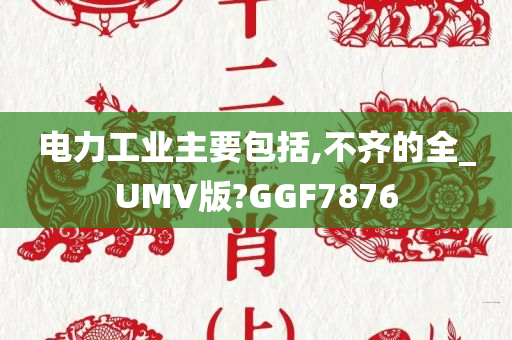 电力工业主要包括,不齐的全_UMV版?GGF7876