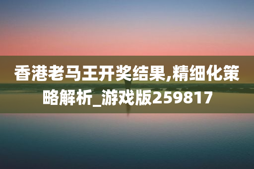 香港老马王开奖结果,精细化策略解析_游戏版259817