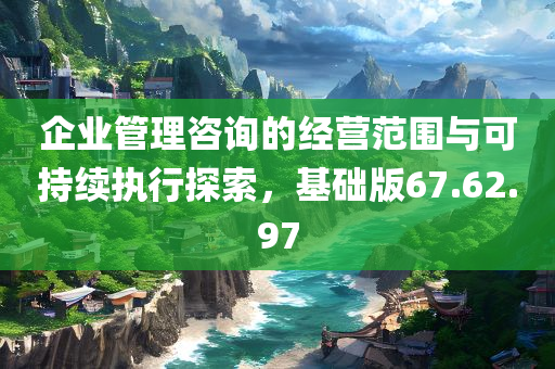 企业管理咨询的经营范围与可持续执行探索，基础版67.62.97