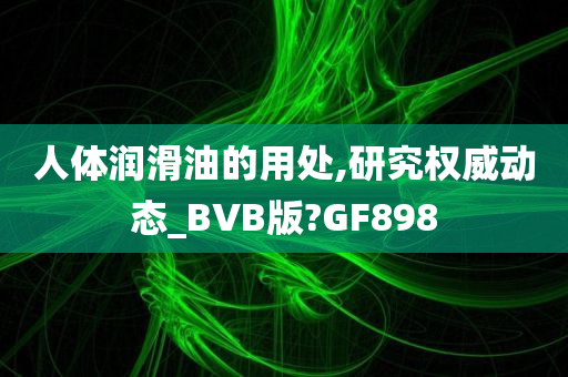 人体润滑油的用处,研究权威动态_BVB版?GF898