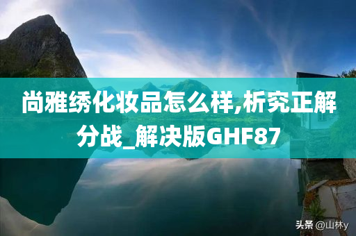 尚雅绣化妆品怎么样,析究正解分战_解决版GHF87