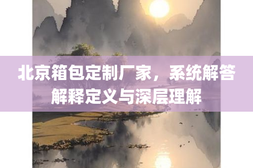 北京箱包定制厂家，系统解答解释定义与深层理解