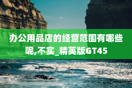 办公用品店的经营范围有哪些呢,不实_精英版GT45