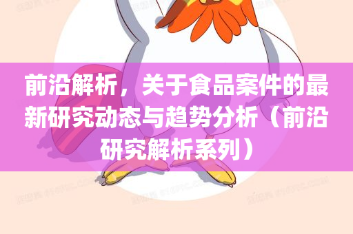 前沿解析，关于食品案件的最新研究动态与趋势分析（前沿研究解析系列）