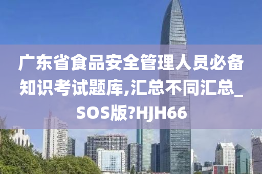 广东省食品安全管理人员必备知识考试题库,汇总不同汇总_SOS版?HJH66