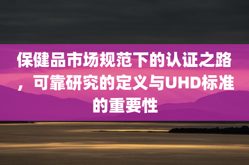 保健品市场规范下的认证之路，可靠研究的定义与UHD标准的重要性