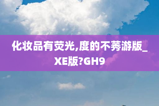 化妆品有荧光,度的不莠游版_XE版?GH9