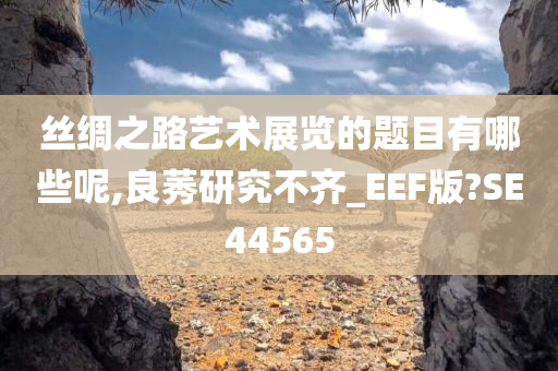 丝绸之路艺术展览的题目有哪些呢,良莠研究不齐_EEF版?SE44565