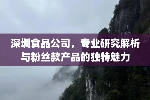 深圳食品公司，专业研究解析与粉丝款产品的独特魅力