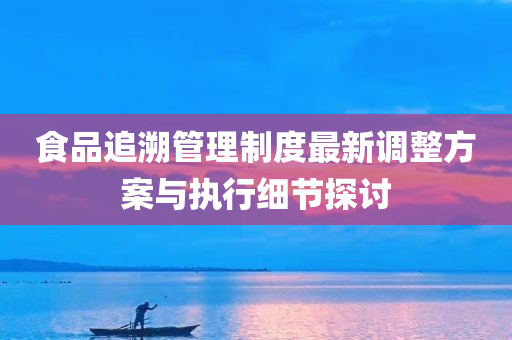 食品追溯管理制度最新调整方案与执行细节探讨