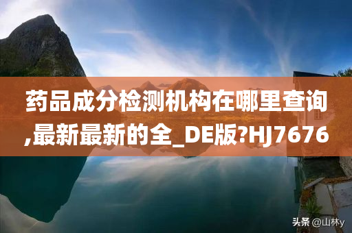 药品成分检测机构在哪里查询,最新最新的全_DE版?HJ7676