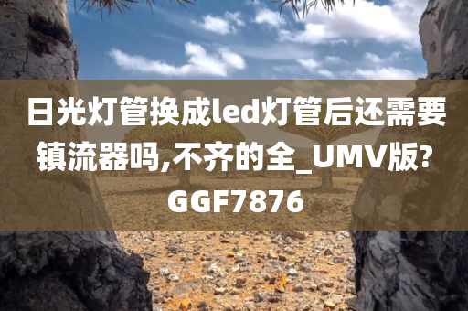 日光灯管换成led灯管后还需要镇流器吗,不齐的全_UMV版?GGF7876