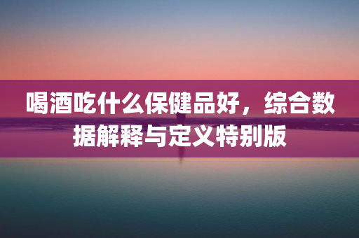 喝酒吃什么保健品好，综合数据解释与定义特别版