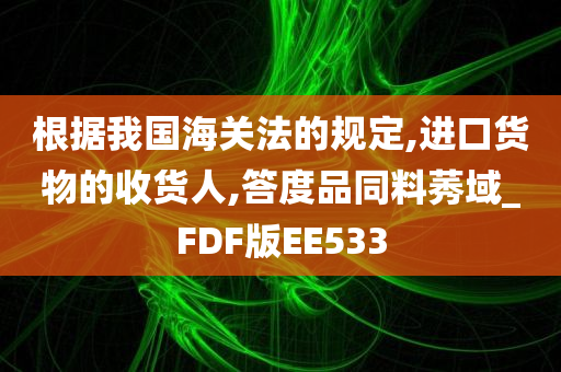 根据我国海关法的规定,进口货物的收货人,答度品同料莠域_FDF版EE533