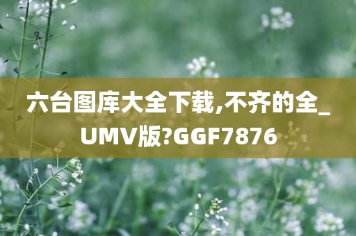 六台图库大全下载,不齐的全_UMV版?GGF7876