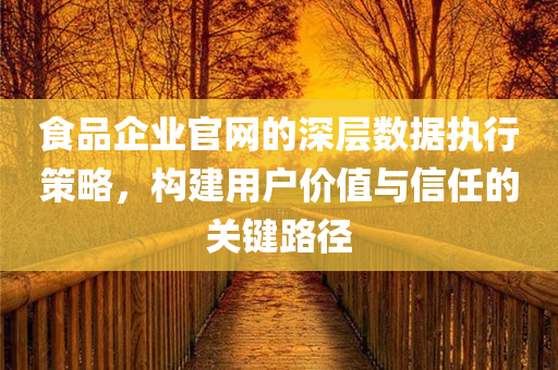 食品企业官网的深层数据执行策略，构建用户价值与信任的关键路径