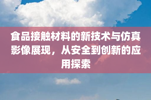 食品接触材料的新技术与仿真影像展现，从安全到创新的应用探索