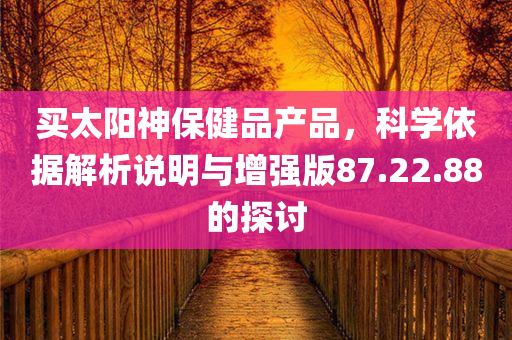 买太阳神保健品产品，科学依据解析说明与增强版87.22.88的探讨