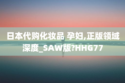 日本代购化妆品 孕妇,正版领域深度_SAW版?HHG77