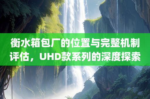 衡水箱包厂的位置与完整机制评估，UHD款系列的深度探索