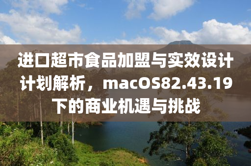 进口超市食品加盟与实效设计计划解析，macOS82.43.19下的商业机遇与挑战