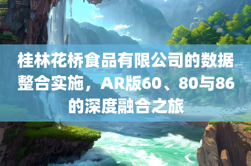 桂林花桥食品有限公司的数据整合实施，AR版60、80与86的深度融合之旅