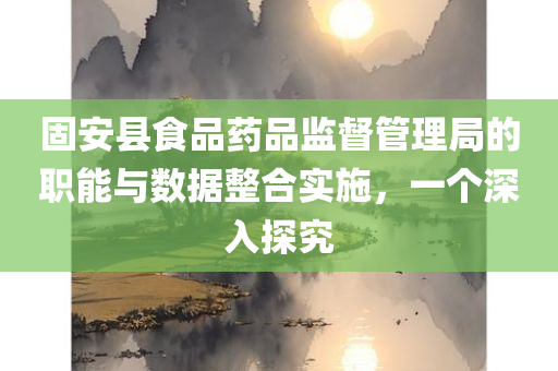 固安县食品药品监督管理局的职能与数据整合实施，一个深入探究