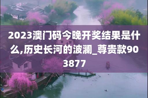 2023澳门码今晚开奖结果是什么,历史长河的波澜_尊贵款903877