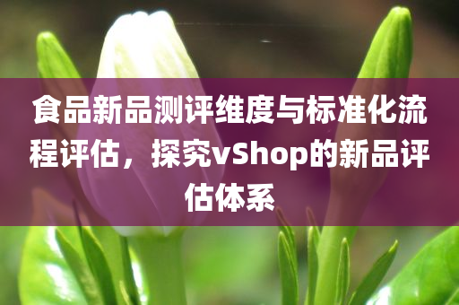 食品新品测评维度与标准化流程评估，探究vShop的新品评估体系