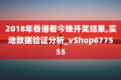 2018年香港看今晚开奖结果,实地数据验证分析_vShop677555