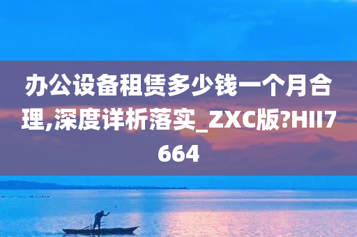 办公设备租赁多少钱一个月合理,深度详析落实_ZXC版?HII7664