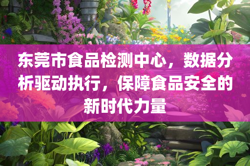 东莞市食品检测中心，数据分析驱动执行，保障食品安全的新时代力量