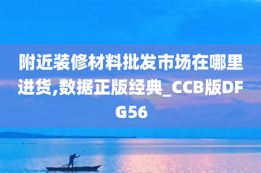 附近装修材料批发市场在哪里进货,数据正版经典_CCB版DFG56