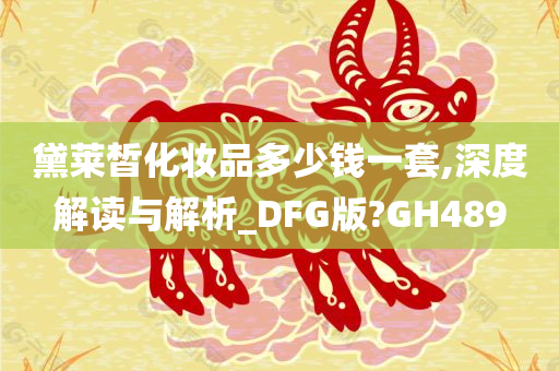 黛莱皙化妆品多少钱一套,深度解读与解析_DFG版?GH489