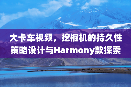 大卡车视频，挖掘机的持久性策略设计与Harmony款探索