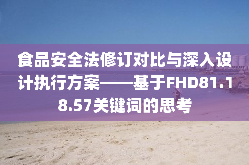 食品安全法修订对比与深入设计执行方案——基于FHD81.18.57关键词的思考