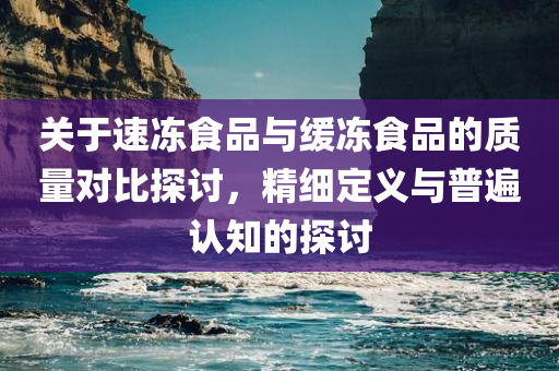 关于速冻食品与缓冻食品的质量对比探讨，精细定义与普遍认知的探讨