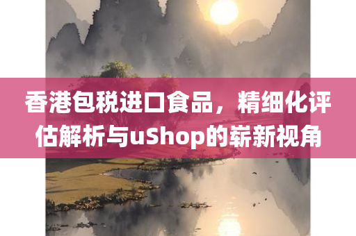 香港包税进口食品，精细化评估解析与uShop的崭新视角